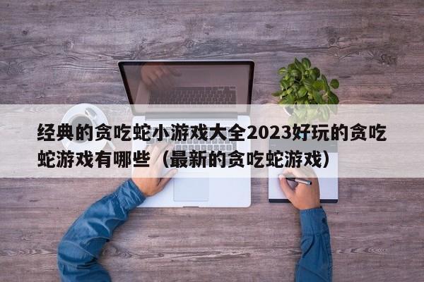 经典的贪吃蛇小游戏大全2023好玩的贪吃蛇游戏有哪些（最新的贪吃蛇游戏）
