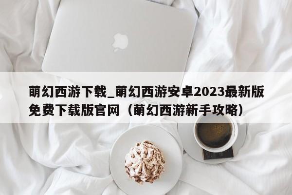 萌幻西游下载_萌幻西游安卓2023最新版免费下载版官网（萌幻西游新手攻略）