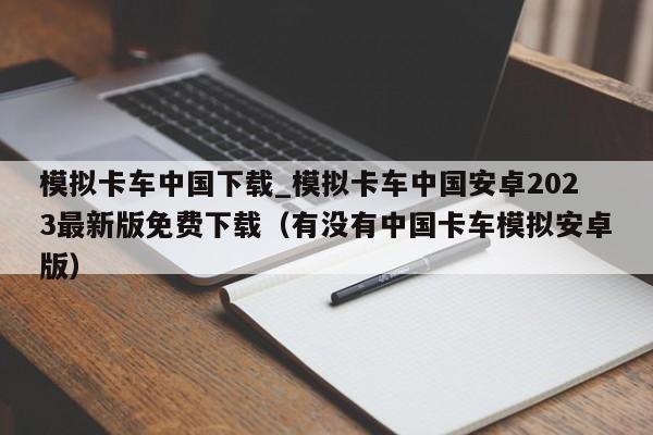 模拟卡车中国下载_模拟卡车中国安卓2023最新版免费下载（有没有中国卡车模拟安卓版）