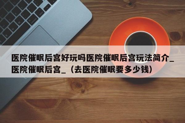 医院催眠后宫好玩吗医院催眠后宫玩法简介_医院催眠后宫_（去医院催眠要多少钱）