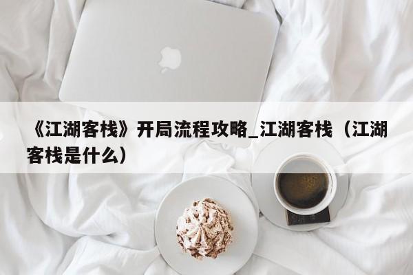 《江湖客栈》开局流程攻略_江湖客栈（江湖客栈是什么）