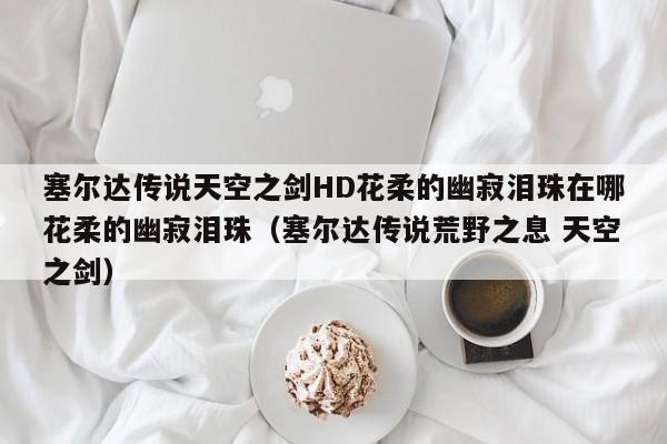 塞尔达传说天空之剑HD花柔的幽寂泪珠在哪花柔的幽寂泪珠（塞尔达传说荒野之息 天空之剑）