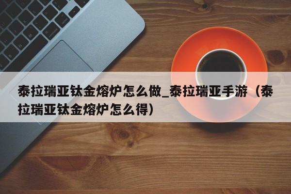 泰拉瑞亚钛金熔炉怎么做_泰拉瑞亚手游（泰拉瑞亚钛金熔炉怎么得）