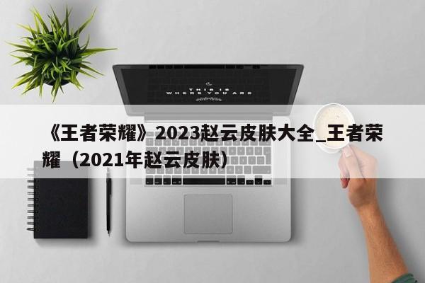 《王者荣耀》2023赵云皮肤大全_王者荣耀（2021年赵云皮肤）