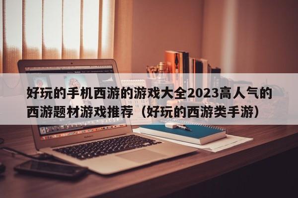 好玩的手机西游的游戏大全2023高人气的西游题材游戏推荐（好玩的西游类手游）