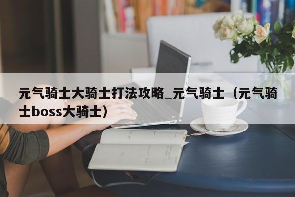 元气骑士大骑士打法攻略_元气骑士（元气骑士boss大骑士）
