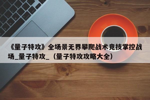 《量子特攻》全场景无界攀爬战术竞技掌控战场_量子特攻_（量子特攻攻略大全）