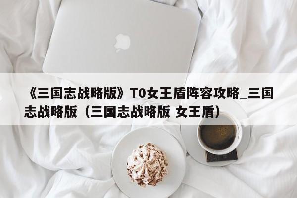 《三国志战略版》T0女王盾阵容攻略_三国志战略版（三国志战略版 女王盾）
