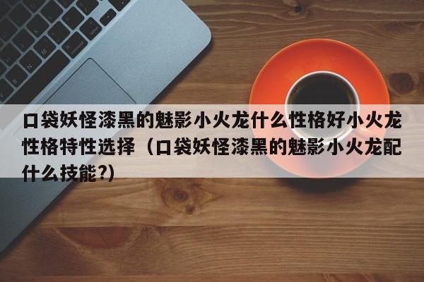 口袋妖怪漆黑的魅影小火龙什么性格好小火龙性格特性选择（口袋妖怪漆黑的魅影小火龙配什么技能?）