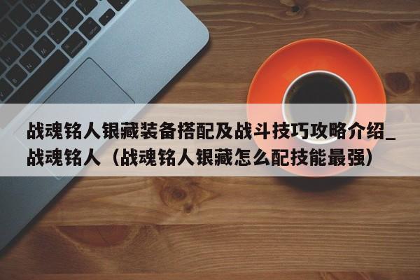 战魂铭人银藏装备搭配及战斗技巧攻略介绍_战魂铭人（战魂铭人银藏怎么配技能最强）