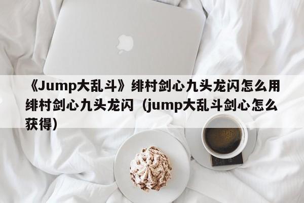 《Jump大乱斗》绯村剑心九头龙闪怎么用绯村剑心九头龙闪（jump大乱斗剑心怎么获得）