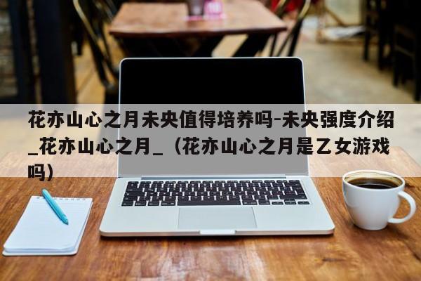 花亦山心之月未央值得培养吗-未央强度介绍_花亦山心之月_（花亦山心之月是乙女游戏吗）