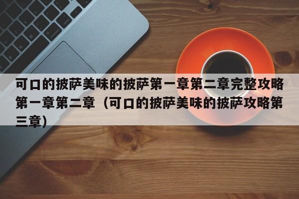 可口的披萨美味的披萨第一章第二章完整攻略第一章第二章（可口的披萨美味的披萨攻略第三章）