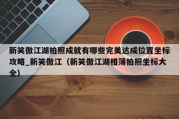 新笑傲江湖拍照成就有哪些完美达成位置坐标攻略_新笑傲江（新笑傲江湖相簿拍照坐标大全）