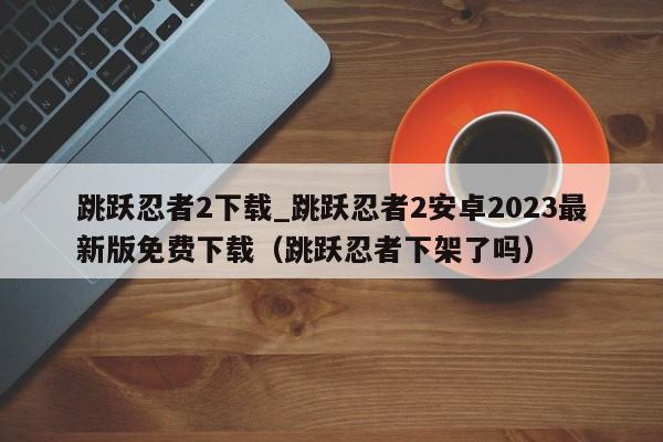 跳跃忍者2下载_跳跃忍者2安卓2023最新版免费下载（跳跃忍者下架了吗）