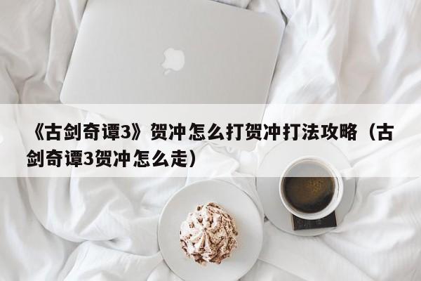 《古剑奇谭3》贺冲怎么打贺冲打法攻略（古剑奇谭3贺冲怎么走）