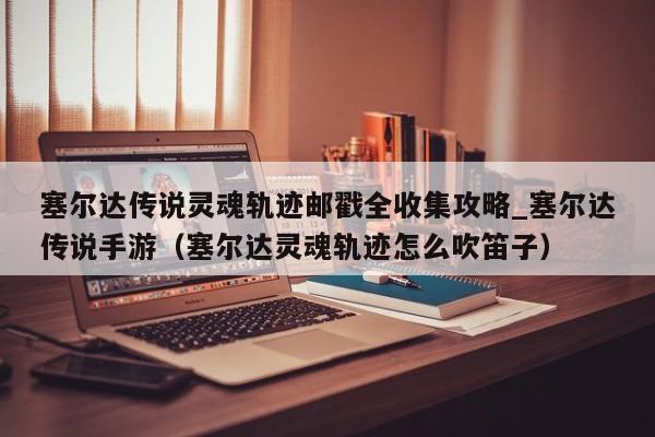 塞尔达传说灵魂轨迹邮戳全收集攻略_塞尔达传说手游（塞尔达灵魂轨迹怎么吹笛子）