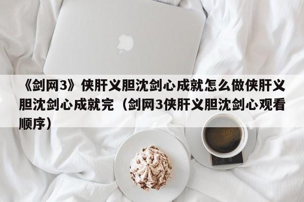 《剑网3》侠肝义胆沈剑心成就怎么做侠肝义胆沈剑心成就完（剑网3侠肝义胆沈剑心观看顺序）