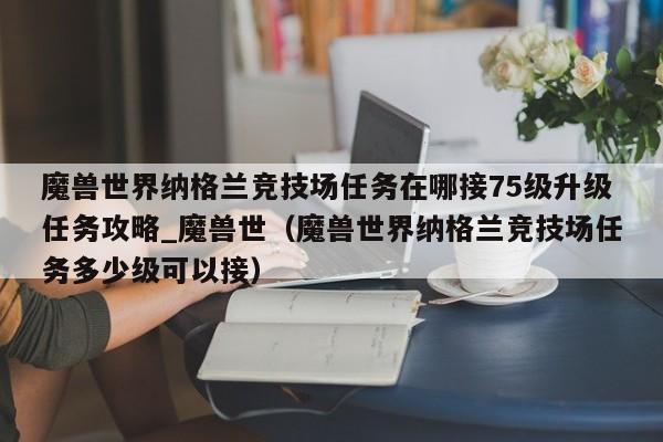 魔兽世界纳格兰竞技场任务在哪接75级升级任务攻略_魔兽世（魔兽世界纳格兰竞技场任务多少级可以接）