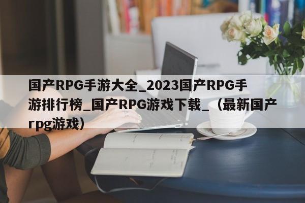 国产RPG手游大全_2023国产RPG手游排行榜_国产RPG游戏下载_（最新国产rpg游戏）