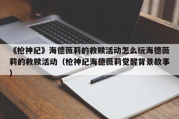 《枪神纪》海德薇莉的救赎活动怎么玩海德薇莉的救赎活动（枪神纪海德薇莉觉醒背景故事）