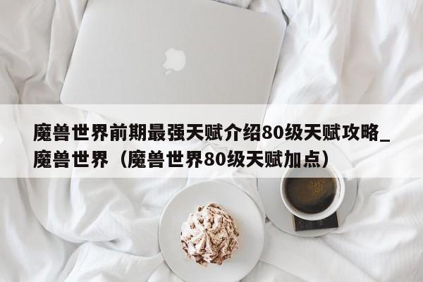 魔兽世界前期最强天赋介绍80级天赋攻略_魔兽世界（魔兽世界80级天赋加点）