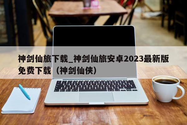 神剑仙旅下载_神剑仙旅安卓2023最新版免费下载（神剑仙侠）