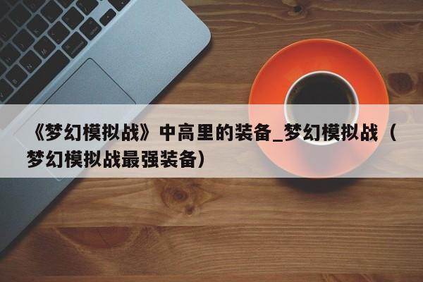 《梦幻模拟战》中高里的装备_梦幻模拟战（梦幻模拟战最强装备）