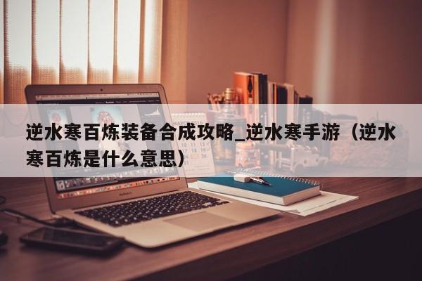 逆水寒百炼装备合成攻略_逆水寒手游（逆水寒百炼是什么意思）