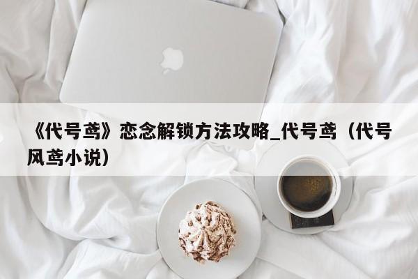 《代号鸢》恋念解锁方法攻略_代号鸢（代号风鸢小说）