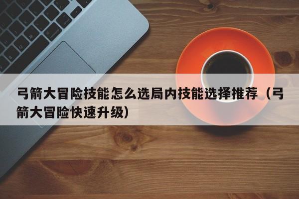 弓箭大冒险技能怎么选局内技能选择推荐（弓箭大冒险快速升级）