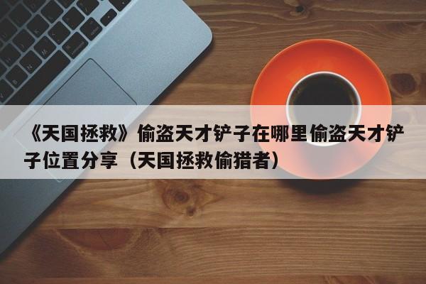 《天国拯救》偷盗天才铲子在哪里偷盗天才铲子位置分享（天国拯救偷猎者）