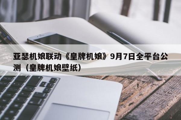 亚瑟机娘联动《皇牌机娘》9月7日全平台公测（皇牌机娘壁纸）