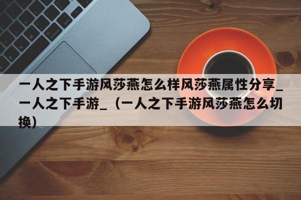 一人之下手游风莎燕怎么样风莎燕属性分享_一人之下手游_（一人之下手游风莎燕怎么切换）