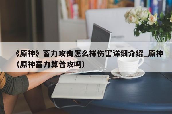 《原神》蓄力攻击怎么样伤害详细介绍_原神（原神蓄力算普攻吗）