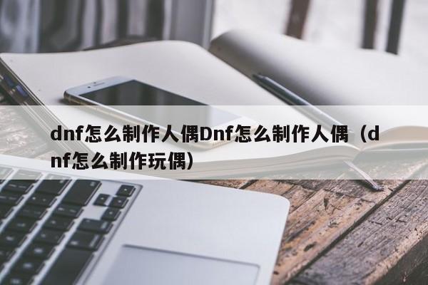 dnf怎么制作人偶Dnf怎么制作人偶（dnf怎么制作玩偶）