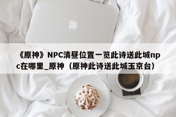 《原神》NPC清昼位置一览此诗送此城npc在哪里_原神（原神此诗送此城玉京台）