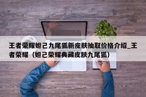王者荣耀妲己九尾狐新皮肤抽取价格介绍_王者荣耀（妲己荣耀典藏皮肤九尾狐）