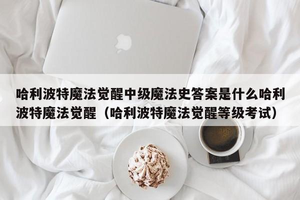 哈利波特魔法觉醒中级魔法史答案是什么哈利波特魔法觉醒（哈利波特魔法觉醒等级考试）
