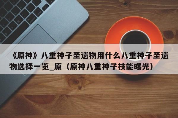 《原神》八重神子圣遗物用什么八重神子圣遗物选择一览_原（原神八重神子技能曝光）