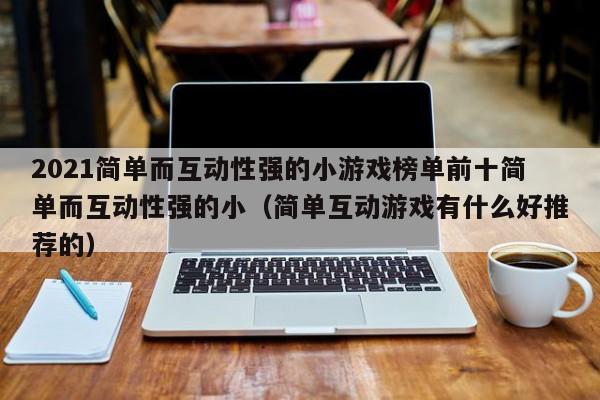2021简单而互动性强的小游戏榜单前十简单而互动性强的小（简单互动游戏有什么好推荐的）