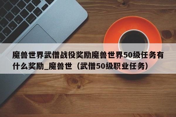 魔兽世界武僧战役奖励魔兽世界50级任务有什么奖励_魔兽世（武僧50级职业任务）