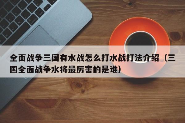 全面战争三国有水战怎么打水战打法介绍（三国全面战争水将最厉害的是谁）