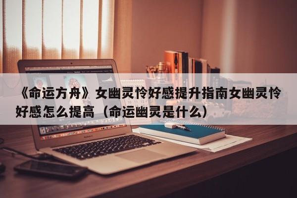 《命运方舟》女幽灵怜好感提升指南女幽灵怜好感怎么提高（命运幽灵是什么）