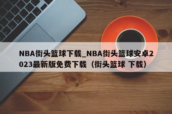 NBA街头篮球下载_NBA街头篮球安卓2023最新版免费下载（街头篮球 下载）