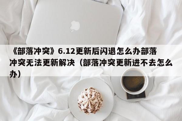 《部落冲突》6.12更新后闪退怎么办部落冲突无法更新解决（部落冲突更新进不去怎么办）