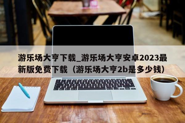 游乐场大亨下载_游乐场大亨安卓2023最新版免费下载（游乐场大亨2b是多少钱）