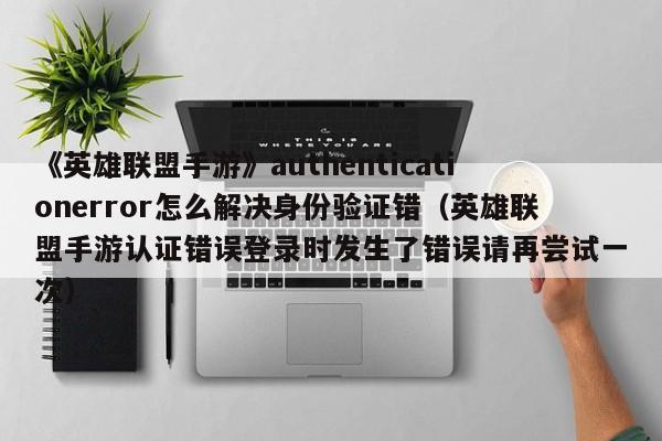《英雄联盟手游》authenticationerror怎么解决身份验证错（英雄联盟手游认证错误登录时发生了错误请再尝试一次）