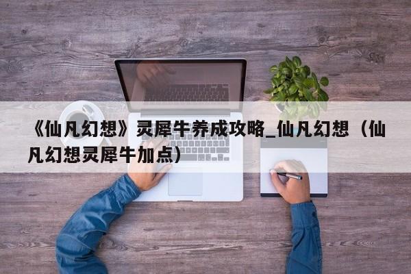 《仙凡幻想》灵犀牛养成攻略_仙凡幻想（仙凡幻想灵犀牛加点）