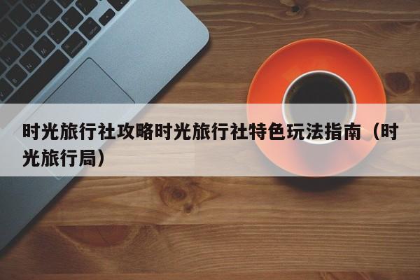 时光旅行社攻略时光旅行社特色玩法指南（时光旅行局）